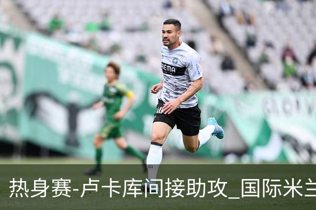 热身赛-卢卡库间接助攻 国际米兰2球落后2-2追平